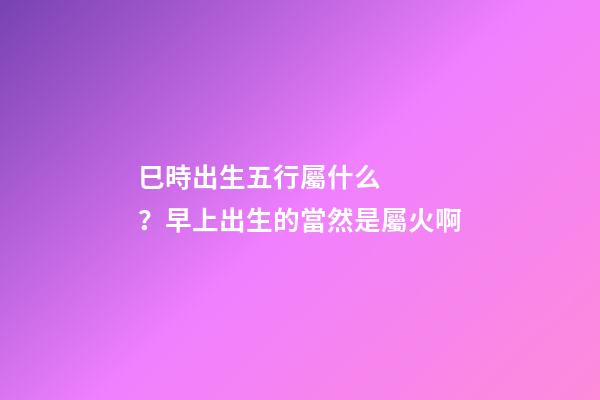 巳時出生五行屬什么？早上出生的當然是屬火啊